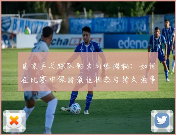 南京乒乓球队耐力训练揭秘：如何在比赛中保持最佳状态与持久竞争力