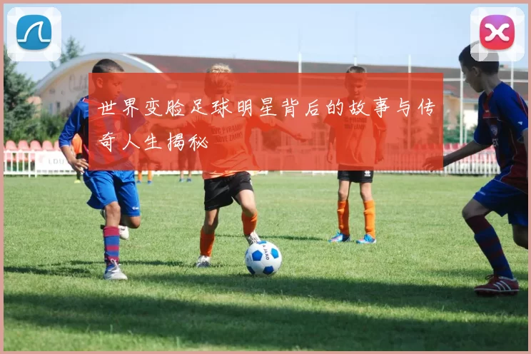 世界变脸足球明星背后的故事与传奇人生揭秘