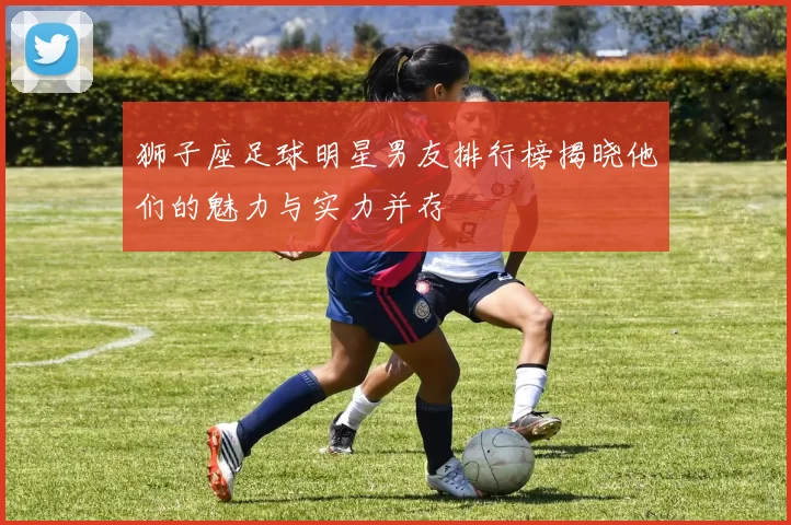 狮子座足球明星男友排行榜揭晓他们的魅力与实力并存