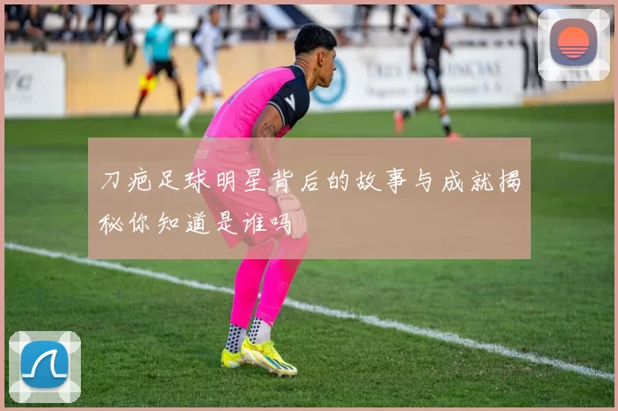 刀疤足球明星背后的故事与成就揭秘你知道是谁吗