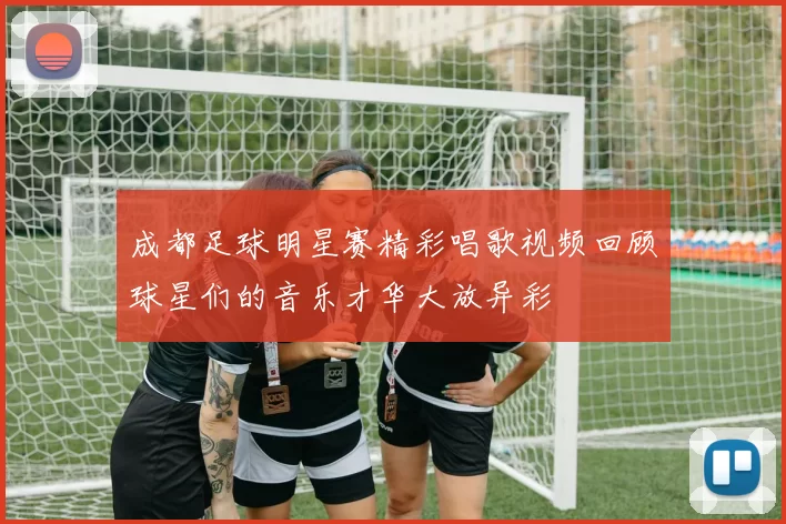 成都足球明星赛精彩唱歌视频回顾球星们的音乐才华大放异彩