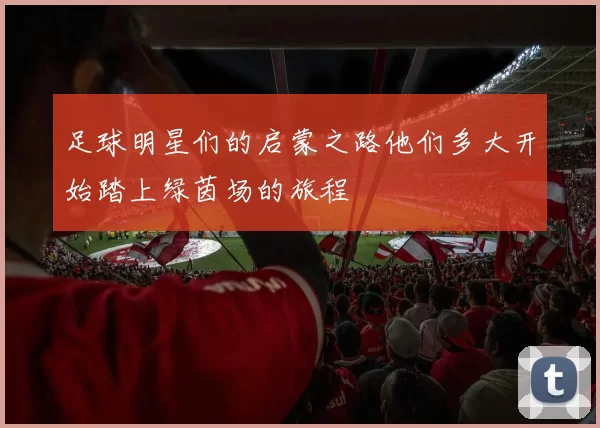 足球明星们的启蒙之路他们多大开始踏上绿茵场的旅程