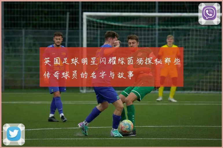 英国足球明星闪耀绿茵场探秘那些传奇球员的名字与故事