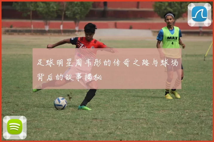 足球明星周韦彤的传奇之路与球场背后的故事揭秘