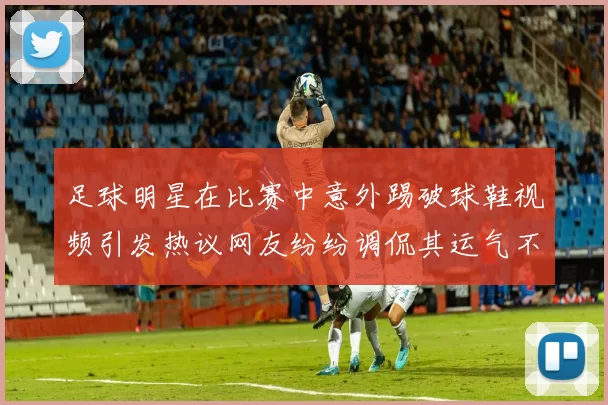 足球明星在比赛中意外踢破球鞋视频引发热议网友纷纷调侃其运气不佳