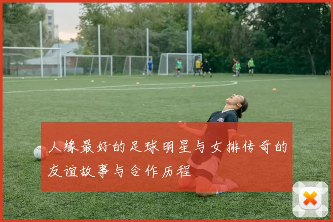 人缘最好的足球明星与女排传奇的友谊故事与合作历程