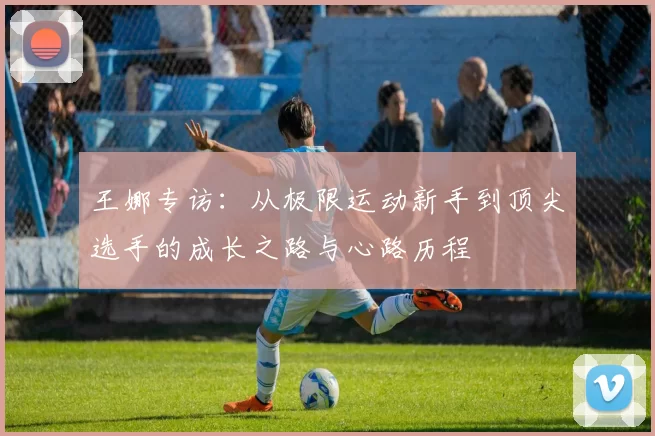王娜专访：从极限运动新手到顶尖选手的成长之路与心路历程