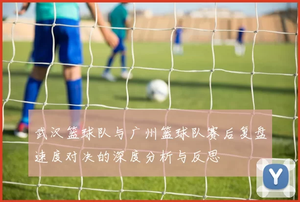 武汉篮球队与广州篮球队赛后复盘速度对决的深度分析与反思