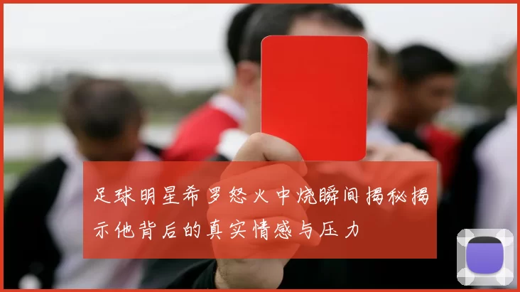 足球明星希罗怒火中烧瞬间揭秘揭示他背后的真实情感与压力