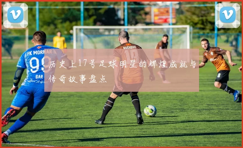 历史上17号足球明星的辉煌成就与传奇故事盘点