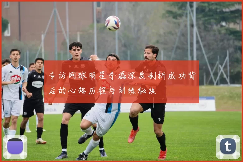 专访网球明星李磊深度剖析成功背后的心路历程与训练秘诀