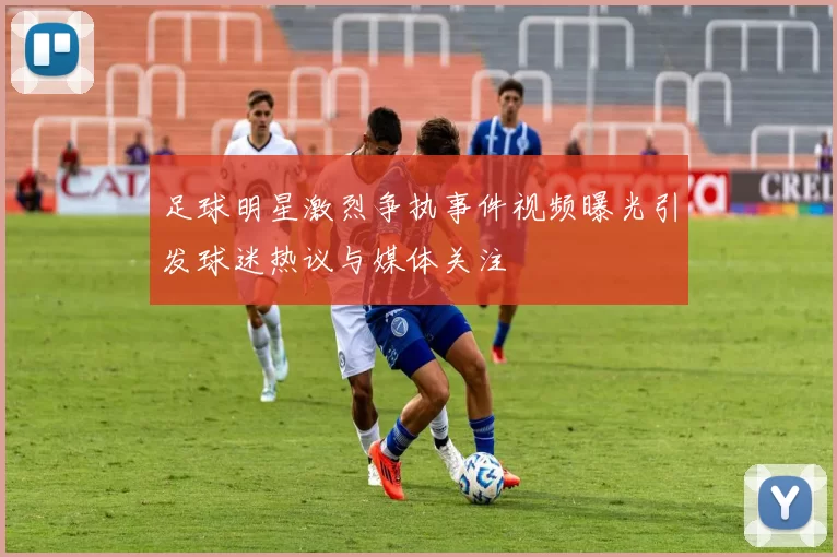 足球明星激烈争执事件视频曝光引发球迷热议与媒体关注