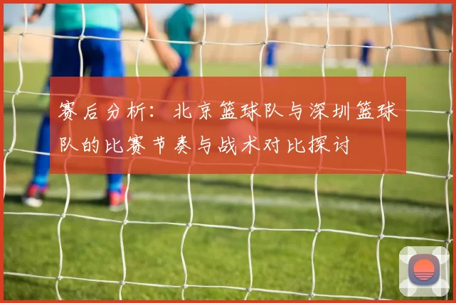 赛后分析：北京篮球队与深圳篮球队的比赛节奏与战术对比探讨