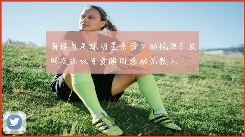 萌娃与足球明星亲密互动视频引发网友热议可爱瞬间感动无数人