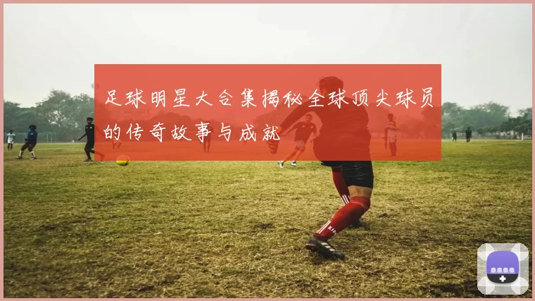 足球明星大合集揭秘全球顶尖球员的传奇故事与成就