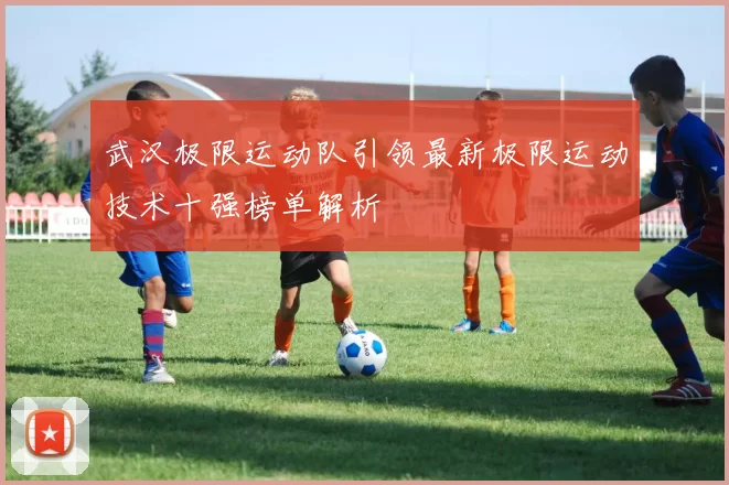 武汉极限运动队引领最新极限运动技术十强榜单解析