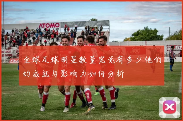 全球足球明星数量究竟有多少他们的成就与影响力如何分析
