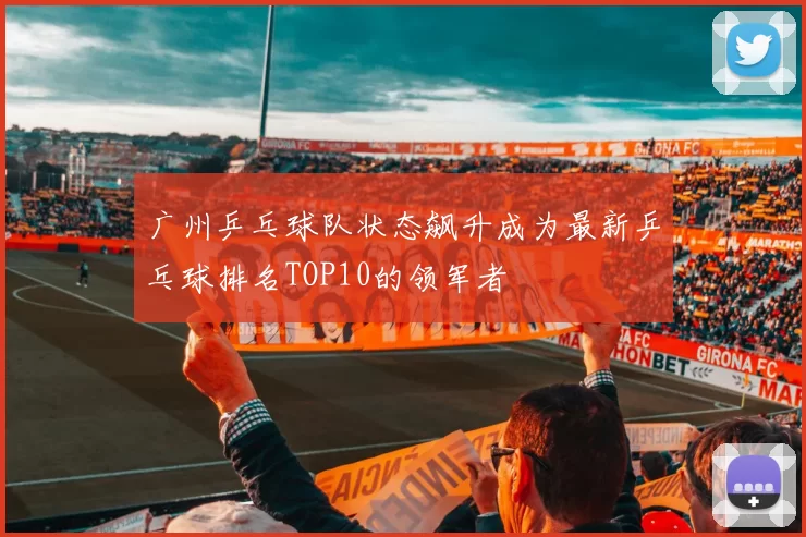 广州乒乓球队状态飙升成为最新乒乓球排名TOP10的领军者
