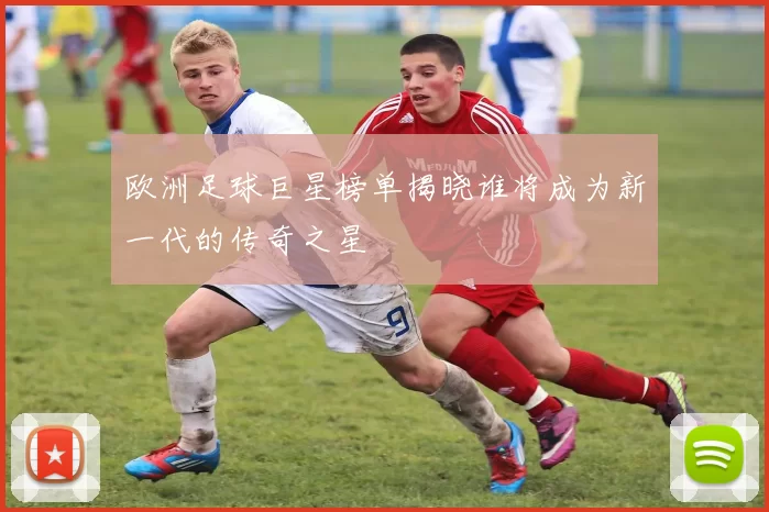 欧洲足球巨星榜单揭晓谁将成为新一代的传奇之星