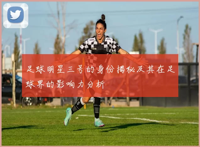 足球明星三号的身份揭秘及其在足球界的影响力分析
