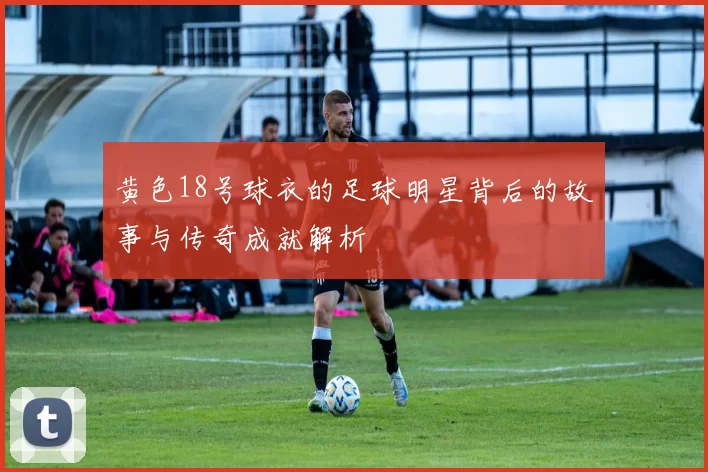 黄色18号球衣的足球明星背后的故事与传奇成就解析
