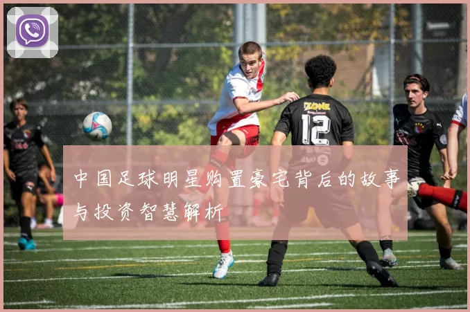 中国足球明星购置豪宅背后的故事与投资智慧解析