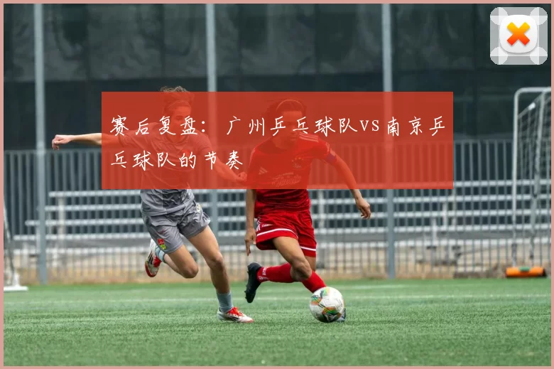 赛后复盘：广州乒乓球队vs南京乒乓球队的节奏
