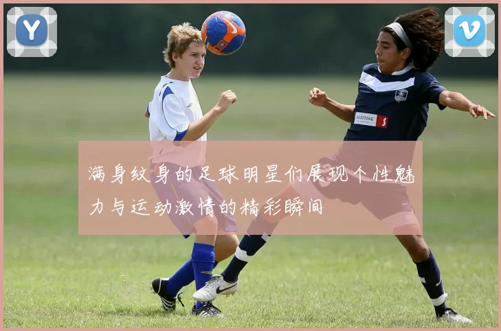 满身纹身的足球明星们展现个性魅力与运动激情的精彩瞬间