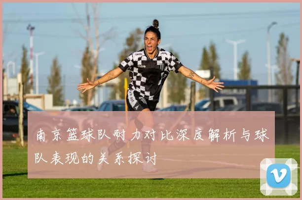 南京篮球队耐力对比深度解析与球队表现的关系探讨