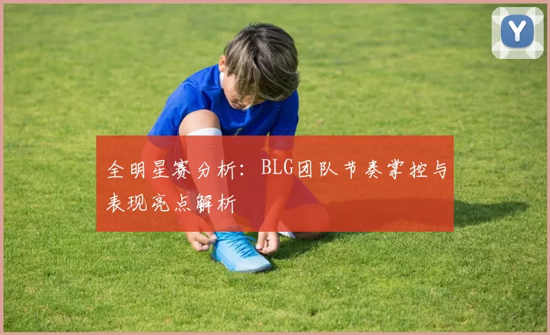 全明星赛分析：BLG团队节奏掌控与表现亮点解析