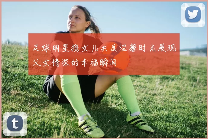 足球明星携女儿共度温馨时光展现父女情深的幸福瞬间