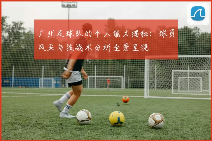 广州足球队的个人能力揭秘：球员风采与技战术分析全景呈现