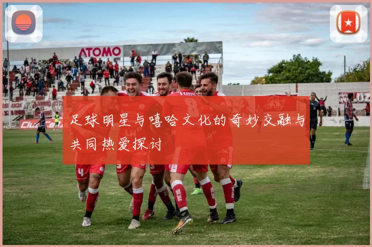 足球明星与嘻哈文化的奇妙交融与共同热爱探讨