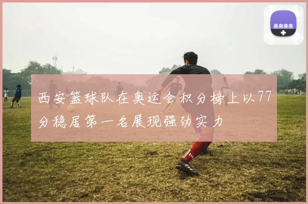 西安篮球队在奥运会积分榜上以77分稳居第一名展现强劲实力